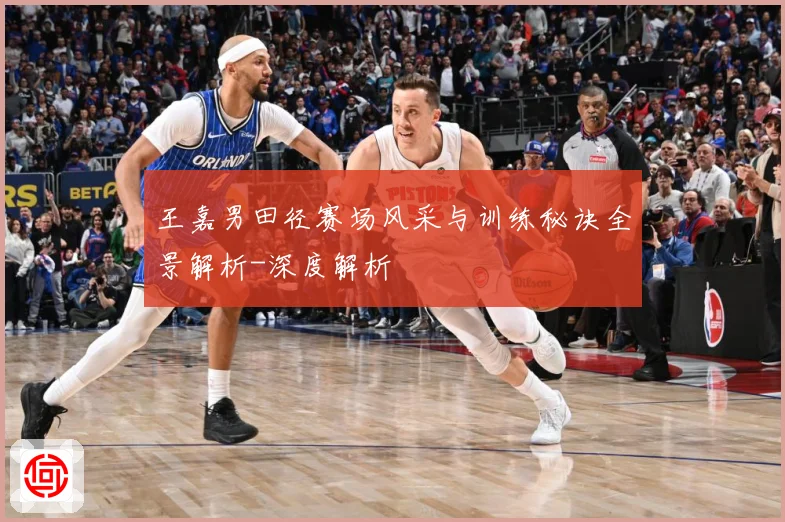 王嘉男田径赛场风采与训练秘诀全景解析-深度解析