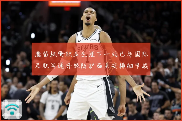 魔笛权衡职业生涯下一站已与国际足联沟通升级防护面具安排细节战术观察-深度解析