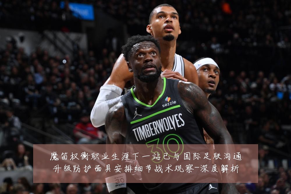 魔笛权衡职业生涯下一站已与国际足联沟通升级防护面具安排细节战术观察-深度解析