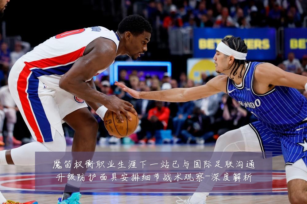 魔笛权衡职业生涯下一站已与国际足联沟通升级防护面具安排细节战术观察-深度解析