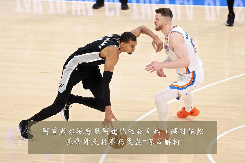 阿贾威尔逊感恩阿德巴约在自我怀疑时依然无条件支持赛场复盘-深度解析